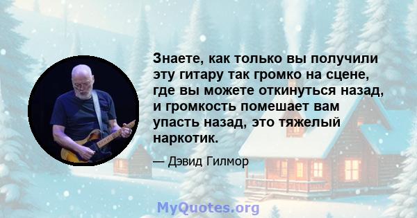 Знаете, как только вы получили эту гитару так громко на сцене, где вы можете откинуться назад, и громкость помешает вам упасть назад, это тяжелый наркотик.