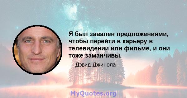 Я был завален предложениями, чтобы перейти в карьеру в телевидении или фильме, и они тоже заманчивы.