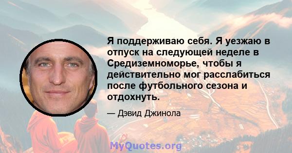 Я поддерживаю себя. Я уезжаю в отпуск на следующей неделе в Средиземноморье, чтобы я действительно мог расслабиться после футбольного сезона и отдохнуть.