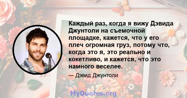 Каждый раз, когда я вижу Дэвида Джунтоли на съемочной площадке, кажется, что у его плеч огромная груз, потому что, когда это я, это реально и кокетливо, и кажется, что это намного веселее.