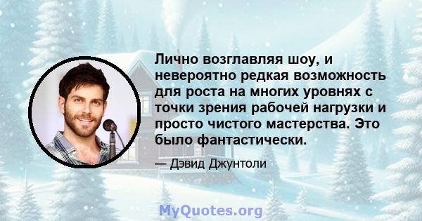 Лично возглавляя шоу, и невероятно редкая возможность для роста на многих уровнях с точки зрения рабочей нагрузки и просто чистого мастерства. Это было фантастически.