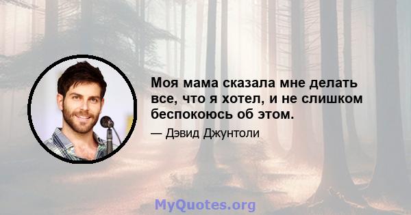 Моя мама сказала мне делать все, что я хотел, и не слишком беспокоюсь об этом.