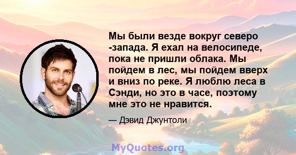 Мы были везде вокруг северо -запада. Я ехал на велосипеде, пока не пришли облака. Мы пойдем в лес, мы пойдем вверх и вниз по реке. Я люблю леса в Сэнди, но это в часе, поэтому мне это не нравится.