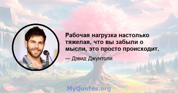 Рабочая нагрузка настолько тяжелая, что вы забыли о мысли, это просто происходит.