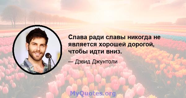 Слава ради славы никогда не является хорошей дорогой, чтобы идти вниз.