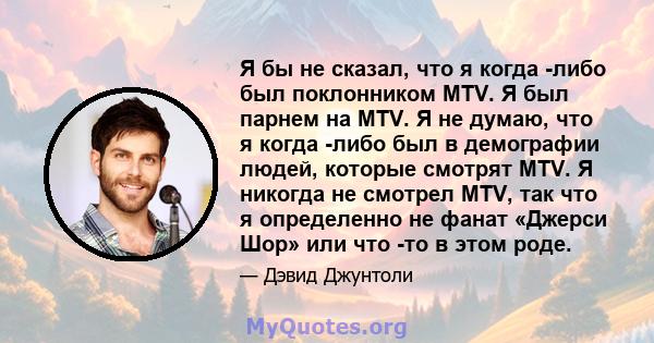 Я бы не сказал, что я когда -либо был поклонником MTV. Я был парнем на MTV. Я не думаю, что я когда -либо был в демографии людей, которые смотрят MTV. Я никогда не смотрел MTV, так что я определенно не фанат «Джерси