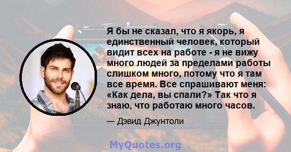 Я бы не сказал, что я якорь, я единственный человек, который видит всех на работе - я не вижу много людей за пределами работы слишком много, потому что я там все время. Все спрашивают меня: «Как дела, вы спали?» Так что 