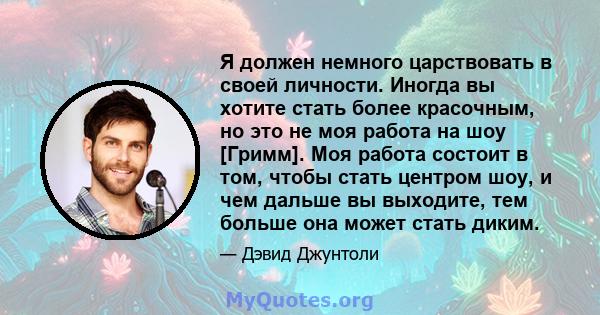 Я должен немного царствовать в своей личности. Иногда вы хотите стать более красочным, но это не моя работа на шоу [Гримм]. Моя работа состоит в том, чтобы стать центром шоу, и чем дальше вы выходите, тем больше она