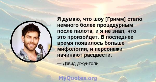 Я думаю, что шоу [Гримм] стало немного более процедурным после пилота, и я не знал, что это произойдет. В последнее время появилось больше мифологии, и персонажи начинают расцвести.