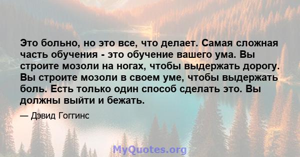 Это больно, но это все, что делает. Самая сложная часть обучения - это обучение вашего ума. Вы строите мозоли на ногах, чтобы выдержать дорогу. Вы строите мозоли в своем уме, чтобы выдержать боль. Есть только один