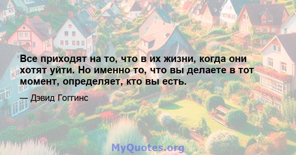 Все приходят на то, что в их жизни, когда они хотят уйти. Но именно то, что вы делаете в тот момент, определяет, кто вы есть.