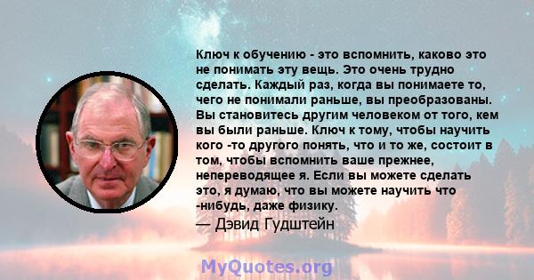 Ключ к обучению - это вспомнить, каково это не понимать эту вещь. Это очень трудно сделать. Каждый раз, когда вы понимаете то, чего не понимали раньше, вы преобразованы. Вы становитесь другим человеком от того, кем вы