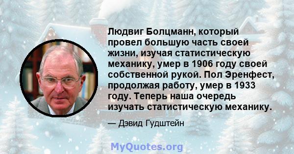 Людвиг Болцманн, который провел большую часть своей жизни, изучая статистическую механику, умер в 1906 году своей собственной рукой. Пол Эренфест, продолжая работу, умер в 1933 году. Теперь наша очередь изучать