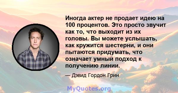 Иногда актер не продает идею на 100 процентов. Это просто звучит как то, что выходит из их головы. Вы можете услышать, как кружится шестерни, и они пытаются придумать, что означает умный подход к получению линии.