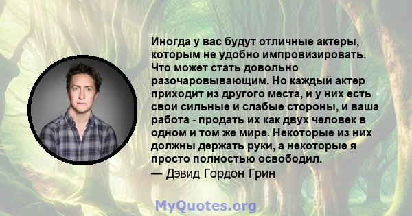 Иногда у вас будут отличные актеры, которым не удобно импровизировать. Что может стать довольно разочаровывающим. Но каждый актер приходит из другого места, и у них есть свои сильные и слабые стороны, и ваша работа -