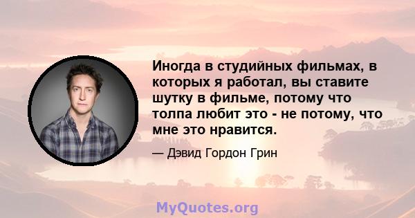 Иногда в студийных фильмах, в которых я работал, вы ставите шутку в фильме, потому что толпа любит это - не потому, что мне это нравится.