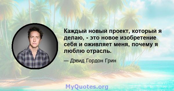 Каждый новый проект, который я делаю, - это новое изобретение себя и оживляет меня, почему я люблю отрасль.