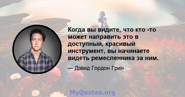 Когда вы видите, что кто -то может направить это в доступный, красивый инструмент, вы начинаете видеть ремесленника за ним.