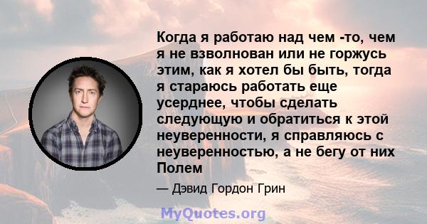 Когда я работаю над чем -то, чем я не взволнован или не горжусь этим, как я хотел бы быть, тогда я стараюсь работать еще усерднее, чтобы сделать следующую и обратиться к этой неуверенности, я справляюсь с