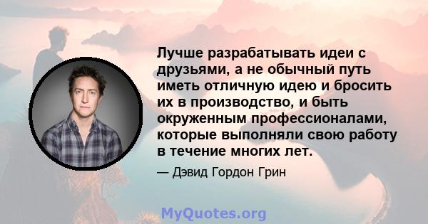 Лучше разрабатывать идеи с друзьями, а не обычный путь иметь отличную идею и бросить их в производство, и быть окруженным профессионалами, которые выполняли свою работу в течение многих лет.