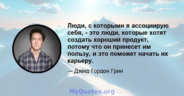 Люди, с которыми я ассоциирую себя, - это люди, которые хотят создать хороший продукт, потому что он принесет им пользу, и это поможет начать их карьеру.