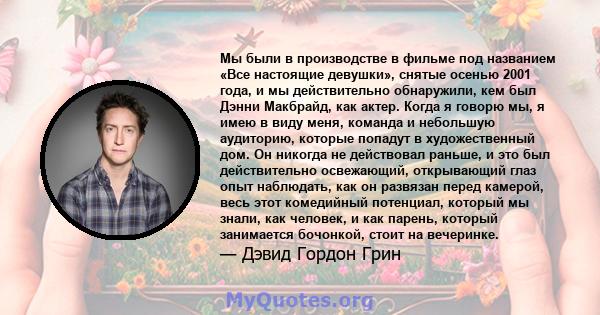 Мы были в производстве в фильме под названием «Все настоящие девушки», снятые осенью 2001 года, и мы действительно обнаружили, кем был Дэнни Макбрайд, как актер. Когда я говорю мы, я имею в виду меня, команда и