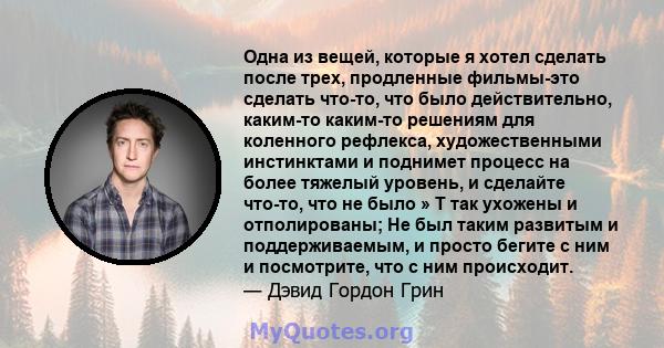 Одна из вещей, которые я хотел сделать после трех, продленные фильмы-это сделать что-то, что было действительно, каким-то каким-то решениям для коленного рефлекса, художественными инстинктами и поднимет процесс на более 