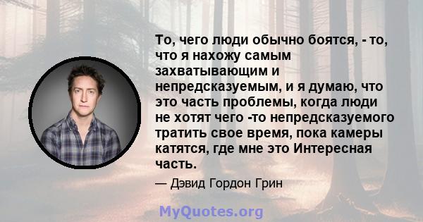 То, чего люди обычно боятся, - то, что я нахожу самым захватывающим и непредсказуемым, и я думаю, что это часть проблемы, когда люди не хотят чего -то непредсказуемого тратить свое время, пока камеры катятся, где мне