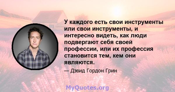 У каждого есть свои инструменты или свои инструменты, и интересно видеть, как люди подвергают себя своей профессии, или их профессия становится тем, кем они являются.