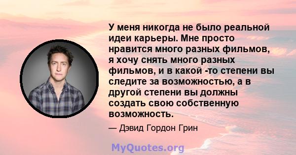 У меня никогда не было реальной идеи карьеры. Мне просто нравится много разных фильмов, я хочу снять много разных фильмов, и в какой -то степени вы следите за возможностью, а в другой степени вы должны создать свою