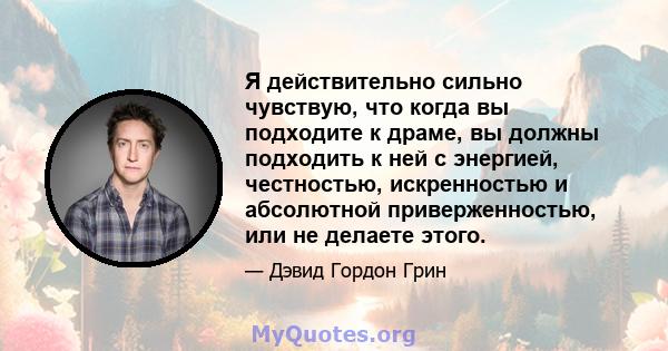 Я действительно сильно чувствую, что когда вы подходите к драме, вы должны подходить к ней с энергией, честностью, искренностью и абсолютной приверженностью, или не делаете этого.