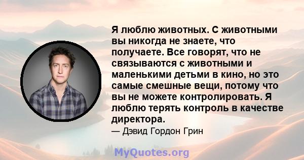 Я люблю животных. С животными вы никогда не знаете, что получаете. Все говорят, что не связываются с животными и маленькими детьми в кино, но это самые смешные вещи, потому что вы не можете контролировать. Я люблю