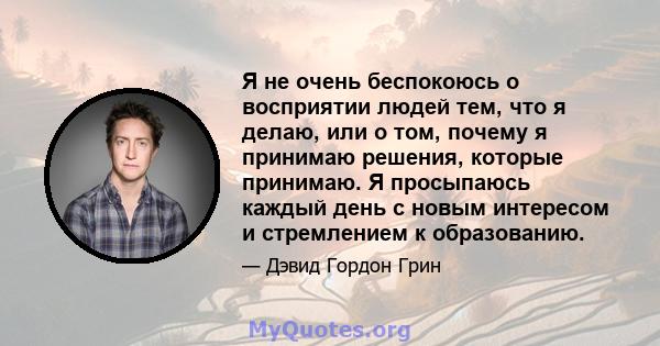 Я не очень беспокоюсь о восприятии людей тем, что я делаю, или о том, почему я принимаю решения, которые принимаю. Я просыпаюсь каждый день с новым интересом и стремлением к образованию.