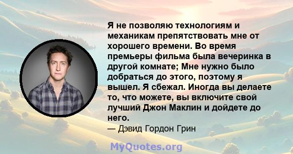 Я не позволяю технологиям и механикам препятствовать мне от хорошего времени. Во время премьеры фильма была вечеринка в другой комнате; Мне нужно было добраться до этого, поэтому я вышел. Я сбежал. Иногда вы делаете то, 