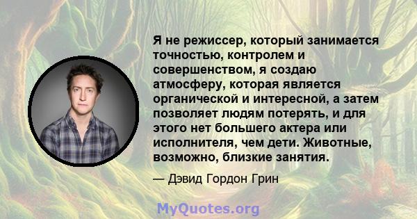 Я не режиссер, который занимается точностью, контролем и совершенством, я создаю атмосферу, которая является органической и интересной, а затем позволяет людям потерять, и для этого нет большего актера или исполнителя,