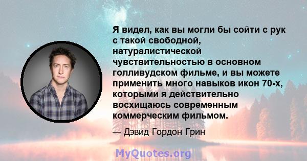 Я видел, как вы могли бы сойти с рук с такой свободной, натуралистической чувствительностью в основном голливудском фильме, и вы можете применить много навыков икон 70-х, которыми я действительно восхищаюсь современным