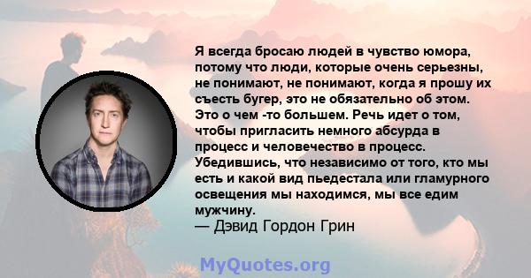 Я всегда бросаю людей в чувство юмора, потому что люди, которые очень серьезны, не понимают, не понимают, когда я прошу их съесть бугер, это не обязательно об этом. Это о чем -то большем. Речь идет о том, чтобы