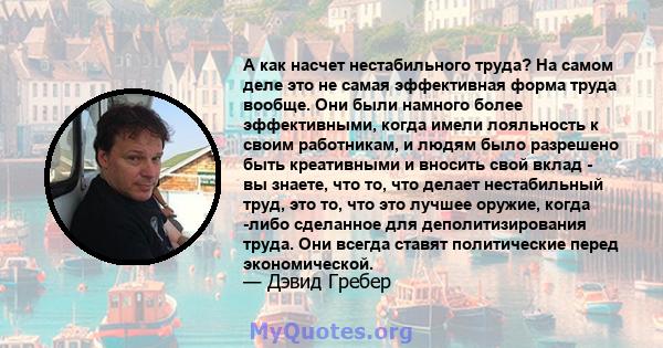 А как насчет нестабильного труда? На самом деле это не самая эффективная форма труда вообще. Они были намного более эффективными, когда имели лояльность к своим работникам, и людям было разрешено быть креативными и