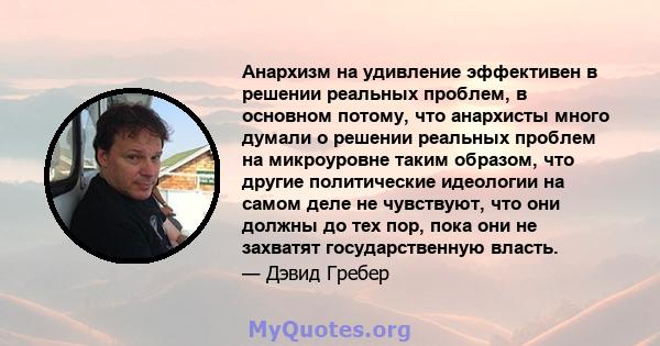 Анархизм на удивление эффективен в решении реальных проблем, в основном потому, что анархисты много думали о решении реальных проблем на микроуровне таким образом, что другие политические идеологии на самом деле не