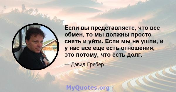 Если вы представляете, что все обмен, то мы должны просто снять и уйти. Если мы не ушли, и у нас все еще есть отношения, это потому, что есть долг.