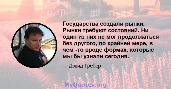 Государства создали рынки. Рынки требуют состояний. Ни один из них не мог продолжаться без другого, по крайней мере, в чем -то вроде формах, которые мы бы узнали сегодня.