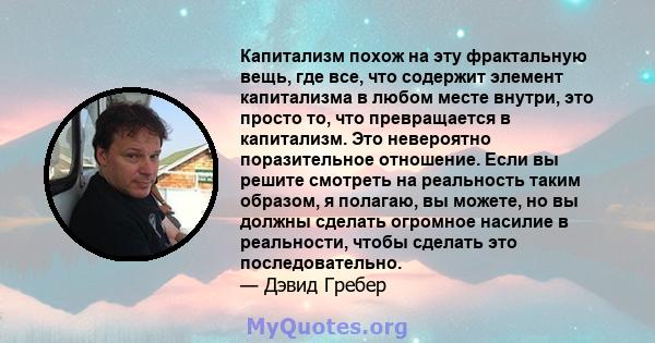 Капитализм похож на эту фрактальную вещь, где все, что содержит элемент капитализма в любом месте внутри, это просто то, что превращается в капитализм. Это невероятно поразительное отношение. Если вы решите смотреть на