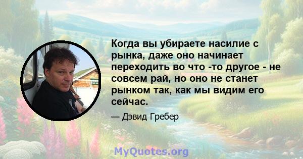 Когда вы убираете насилие с рынка, даже оно начинает переходить во что -то другое - не совсем рай, но оно не станет рынком так, как мы видим его сейчас.