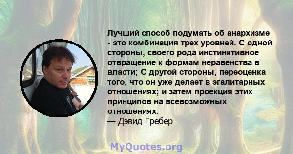 Лучший способ подумать об анархизме - это комбинация трех уровней. С одной стороны, своего рода инстинктивное отвращение к формам неравенства в власти; С другой стороны, переоценка того, что он уже делает в эгалитарных