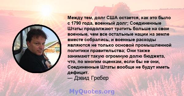 Между тем, долг США остается, как это было с 1790 года, военный долг; Соединенные Штаты продолжают тратить больше на свои военные, чем все остальные нации на земле вместе собрались, и военные расходы являются не только