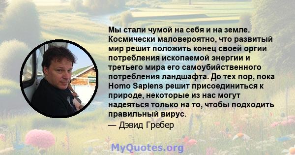 Мы стали чумой на себя и на земле. Космически маловероятно, что развитый мир решит положить конец своей оргии потребления ископаемой энергии и третьего мира его самоубийственного потребления ландшафта. До тех пор, пока