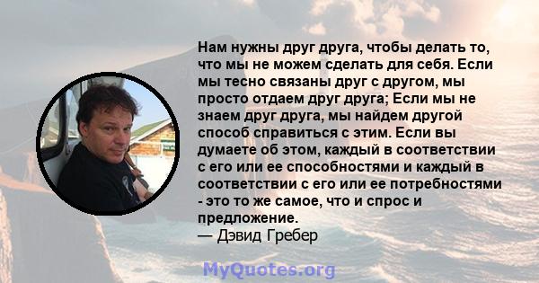 Нам нужны друг друга, чтобы делать то, что мы не можем сделать для себя. Если мы тесно связаны друг с другом, мы просто отдаем друг друга; Если мы не знаем друг друга, мы найдем другой способ справиться с этим. Если вы