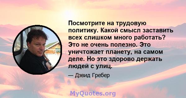 Посмотрите на трудовую политику. Какой смысл заставить всех слишком много работать? Это не очень полезно. Это уничтожает планету, на самом деле. Но это здорово держать людей с улиц.