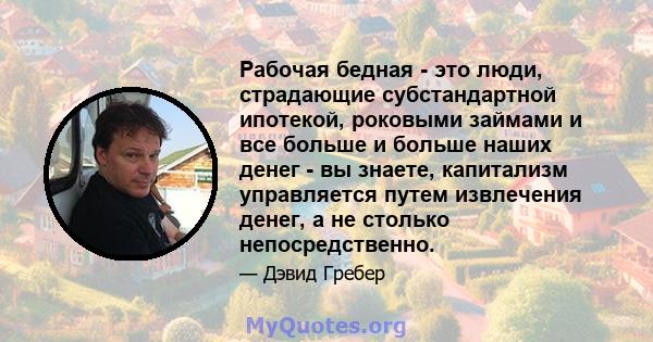 Рабочая бедная - это люди, страдающие субстандартной ипотекой, роковыми займами и все больше и больше наших денег - вы знаете, капитализм управляется путем извлечения денег, а не столько непосредственно.