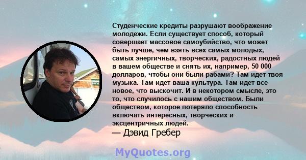 Студенческие кредиты разрушают воображение молодежи. Если существует способ, который совершает массовое самоубийство, что может быть лучше, чем взять всех самых молодых, самых энергичных, творческих, радостных людей в